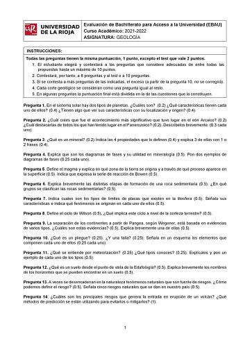 ifil UNIVERSIDAD 1 Evaluación de Bachillerato para Curso Académico 20212022 Acceso a la Universidad EBAU l DE LA RIOJA  ASIGNATURA GEOLOGÍA INSTRUCCIONES Todas las preguntas tienen la misma puntuación 1 punto excepto el test que vale 2 puntos 1 El estudiante elegirá y contestará a las preguntas que considere adecuadas de entre todas las propuestas hasta un máximo de 10 puntos 2 Contestará por tanto a 8 preguntas y al test o a 10 preguntas 3 Si se contesta a más preguntas de las indicadas el exc…