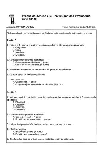 u Prueba de Acceso a la Universidad de Extremadura Curso 201112 EX Asignatura ANATOMÍA APLICADA Tiempo máximo de la prueba 1h 30 min El alumno elegirá una de las dos opciones Cada pregunta tendrá un valor máximo de dos puntos Opción A 1 Indique la función que realizan los siguientes tejidos 05 puntos cada apartado A Conjuntivo B óseo C Nervioso D Muscular 2 Conteste a los siguientes apartados A Concepto de catabolismo 1 punto B Concepto de anabolismo 1 punto 3 Describa el mecanismo de intercamb…