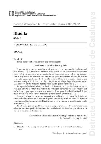 Districte Universitari de Catalunya DID Generalitat de Catalunya Consell lnteruniversitari de Catalunya  la Organització de Proves dAccés a la Universitat Proves d accés a la Universitat Curs 20062007 Histria Srie 2 Escolliu UNA de les dues opcions A o B OPCIÓ A Exercici 1 Llegiu aquest text i contesteu les qestions segents Finalitats de la Llei de reforma agrria Todos los proyectos presentados persiguen en primer término la resolución del paro obrero  El paro puede obedecer a dos causas o a un…