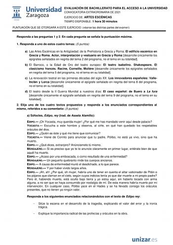 EVALUACIÓN DE BACHILLERATO PARA EL ACCESO A LA UNIVERSIDAD CONVOCATORIA EXTRAORDINARIA DE 2021 EJERCICIO DE ARTES ESCÉNICAS TIEMPO DISPONIBLE 1 hora 30 minutos PUNTUACIÓN QUE SE OTORGARÁ A ESTE EJERCICIO véanse las distintas partes del examen Responda a las preguntas 1 y 2 En cada pregunta se señala la puntuación máxima 1 Responda a uno de estos cuatro temas 5 puntos a Las Artes Escénicas en la Antigedad de la Prehistoria a Grecia y Roma El edificio escénico en Grecia y Roma Actor interpretació…