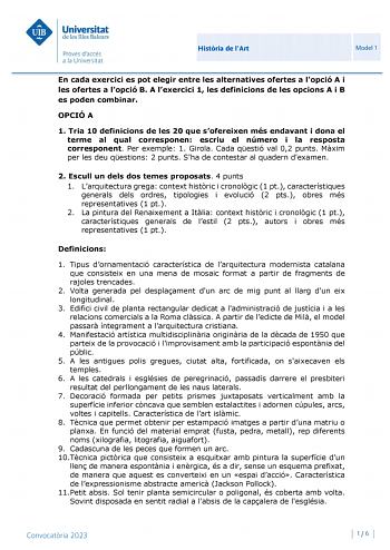 Histria de lArt Model 1 En cada exercici es pot elegir entre les alternatives ofertes a lopció A i les ofertes a lopció B A lexercici 1 les definicions de les opcions A i B es poden combinar OPCIÓ A 1 Tria 10 definicions de les 20 que sofereixen més endavant i dona el terme al qual corresponen escriu el número i la resposta corresponent Per exemple 1 Girola Cada qestió val 02 punts Mxim per les deu qestions 2 punts Sha de contestar al quadern dexamen 2 Escull un dels dos temes proposats 4 punts…