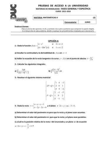 PRUEBAS DE ACCESO A LA UNIVERSIDAD MATERIAS DE MODALIDAD FASES GENERAL Y ESPECÍFICA CURSO 20152016 MATERIA MATEMÁTICAS II 2 Convocatoria JUNIO Instrucciones  Elija una de las dos opciones A o B y conteste a las cuatro cuestiones que componen la opción elegida  En el desarrollo de cada problema detalle y explique los procedimientos empleados para solucionarlo OPCIÓN A x  x2 si 0  x  1 1 Dada la función f x   x 1 ln2 x si 1  x  2 a Estudiar la continuidad y la derivabilidad de f x en x  1  b Hall…