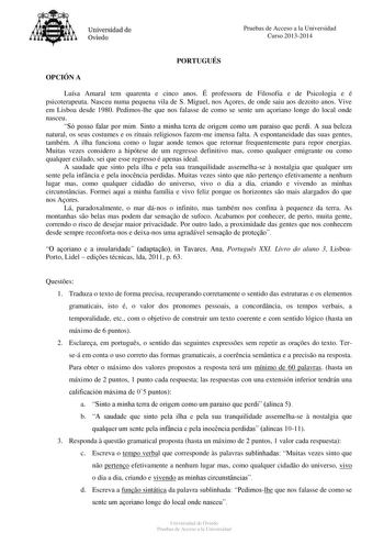 Universidad de Oviedo Pruebas de Acceso a la Universidad Curso 20132014 PORTUGUÉS OPCIÓN A Luísa Amaral tem quarenta e cinco anos É professora de Filosofia e de Psicologia e é psicoterapeuta Nasceu numa pequena vila de S Miguel nos Aores de onde saiu aos dezoito anos Vive em Lisboa desde 1980 Pedimoslhe que nos falasse de como se sente um aoriano longe do local onde nasceu Só posso falar por mim Sinto a minha terra de origem como um paraíso que perdi A sua beleza natural os seus costumes e os r…