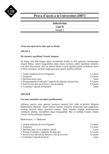 UIB N Prova daccés a la Universitat 2007 Selectivitat Llatí II Model 3 Triau una opció de les dues que us oferim OPCIÓ A Els enemics aprofitant locasió ataquen At hostes sine fide tempus atque occasionem fraudis ac doli quaerunt interiectisque aliquot diebus nostris languentibus atque animo remissis subito meridiano tempore cum alius discessisset alius ex diutino labore in ipsis operibus quieti se dedisset portis se foras erumpunt secundo magnoque uento ignem operibus inferunt 1 Anlisi sintctic…