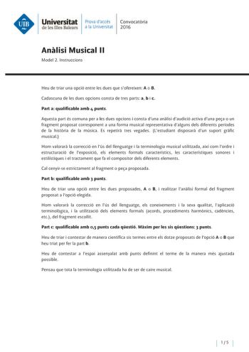 Universitat Prava daccés Convocatoria de les Illes Balears a la Univers itat 2016 Analisi Musical 11 Model 2 lnstruccions Heu de triar una opció entre les dues que sofereixen A o B Cadascuna de les dues opcions consta de tres parts a b i c Part a qualificable amb 4 punts Aquesta part és comuna pera les dues opcions i consta duna analisi daudició activa duna pea o un fragment proposat corresponent a una forma musical representativa d alguns deis diferents períodes de la historia de la música Es …