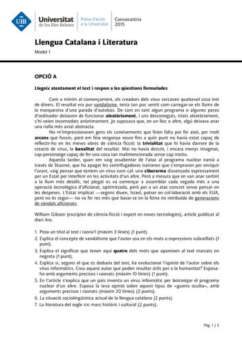 Universitat Prava daccés Convocatria de les Illes Balears a la Universitat 2015 Llengua Catalana i Literatura Model 1 OPCIÓ A Llegeix atentament el text i respon a les qestions formulades Com a mínim al comenament els creadors dels virus cercaven qualsevol cosa tret de diners El resultat era pur vandalisme tenia tan poc sentit com carregarse els llums de la marquesina duna parada dautobús De tant en tant algun programa o algunes peces dordinador deixaven de funcionar aleatriament i uns desconeg…