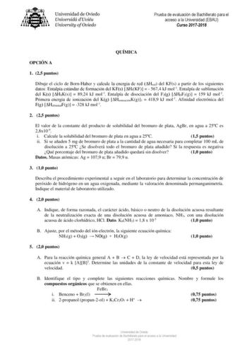 Prueba de evaluación de Bachillerato para el acceso a la Universidad EBAU Curso 20172018 QUÍMICA OPCIÓN A 1 25 puntos Dibuje el ciclo de BornHaber y calcule la energía de red Hred del KFs a partir de los siguientes datos Entalpía estándar de formación del KFs HfKF   5674 kJ mol1 Entalpía de sublimación del Ks HSKs  8924 kJ mol1 Entalpía de disociación del F2g HDF2g  159 kJ mol1 Primera energía de ionización del Kg HionizaciónKg1  4189 kJ mol1 Afinidad electrónica del Fg HafinidadFg  328 kJ mol1…