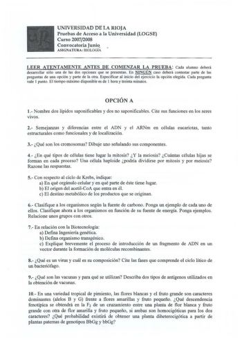 UNIVERSIDAD DE LA RIOJA Pruebas de Acceso a la Universidad LOGSE Curso 20072008 Convocatoria Juni ASIGNATURA BIOLOGÍA LEER ATENTAMENTE ANTES DE COMENZAR LA PRUEBA Cada alumno deberá desarrollar sólo una de las dos opciones que se presentan En NINGÚN caso deberá contestar parte de las preguntas de una opción y parte de la otra Especificar al inicio del ejercicio la opción elegida Cada pregunta vale I punto El tiempo máximo disponible es de I hora y treinta minutos OPCIÓN A 1 Nombre dos lípidos s…