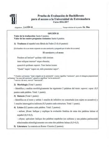 Prueba de Evaluación de Bachillerato para el acceso a la Universidad de Extremadura Curso 20162017 Asignatura LATÍN 11          Tiempo máximo de la prueba lh 30m OPCIÓNB Valor de la traducción hasta 4 puntos Valor de las cuatro preguntas restantes hasta 6 puntos 1 Traduzca al español esta fábula de Fedro 34 4 puntos Un hombre vio a un mono expuesto en una carnicería y preguntó por el sabor de su carne El carnicero y el mono Pendere ad lanium quidam vidit simium inter reliquas merces atque obson…