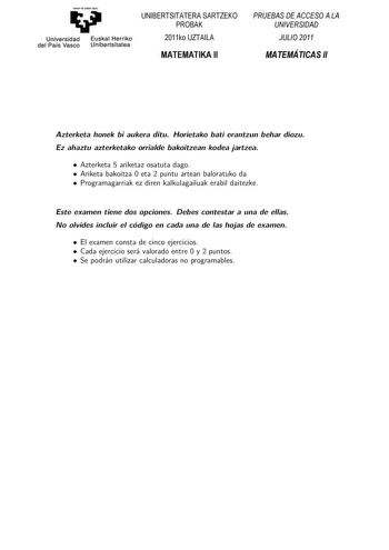 Universidad del País Vasco Euskal Herriko Unibertsitatea UNIBERTSITATERA SARTZEKO PROBAK 2011ko UZTAILA MATEMATIKA II PRUEBAS DE ACCESO A LA UNIVERSIDAD JULIO 2011 MATEMÁTICAS II Azterketa honek bi aukera ditu Horietako bat erantzun behar duzu Ez ahaztu azterketako orrialde bakoitzean kodea jartzea Koordinatzaileek argibideekin bete beharreko hutsunea BAesztteearkkbeetsateh ohnoneakkboihaauuekkeriazadnidtuitzaHkeorietako bati erantzun behar diozu Ez ahaztu azterketako orrialde bakoitzean kodea …