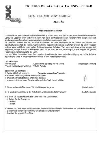 PRUEBAS DE ACCESO A LA UNIVERSIDAD CURSO 2000 2001  CONVOCATORIA ALEMÁN Alte Leute in der Gesellschaft Um alten Leuten einen Lebensabend in Zufriedenheit zu sichern muss man dafr sorgen dass sie nicht einsam werden Genau das Gegenteil davon wird erreicht wenn man die im Berufsleben stehenden Personen mit 65 Jahren pensioniert sie also von einem Tag auf den anderen aus ihrem beruflichen Aufgabenkreis reit Ein hnliches Problem wie das pltzliche Ausscheiden aus dem Berufsleben ist der Verlust von …