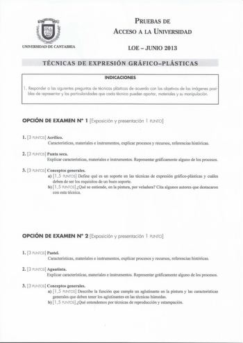 PRUEBAS DE ACCESO A LA UNIVERSIDAD UNIVERSIDAD DE CANTABRIA LOE  JUNIO 2013 TÉCNICAS DE EXPRESIÓN GRÁFICOPLÁSTICAS INDICACIONES l  Responder a las siguientes preguntas de técnicas plásticas de acuerdo con los objetivos de las imágenes posi bles de representar y las particularidades que cada técnica pueden aportar materiales y su manipulación OPCIÓN DE EXAMEN N 1 Exposición y presentación l PUNTO l 3 PUNTOS Acrílico Características materiales e instrumentos explicar procesos y recursos referenci…