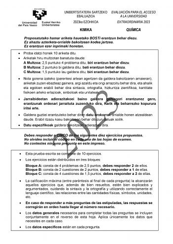 UNIBERTSITATERA SARTZEKO EBALUAZIOA 2023ko EZOHIKOA EVALUACIÓN PARA EL ACCESO A LA UNIVERSIDAD EXTRAORDINARIA 2023 KIMIKA QUÍMICA Proposatutako hamar ariketa hauetako BOSTi erantzun behar diezu Ez ahaztu azterketaorrialde bakoitzean kodea jartzea Ez erantzun ezer inprimaki honetan  Proba idatzi honek 10 ariketa ditu  Ariketak hiru multzotan banatuta daude A Multzoa 25 puntuko 4 problema ditu biri erantzun behar diezu B Multzoa 2 puntuko bi galdera ditu bati erantzun behar diozu C Multzoa 15 pun…