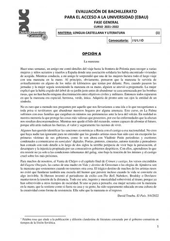 EVALUACIÓN DE BACHILLERATO PARA EL ACCESO A LA UNIVERSIDAD EBAU FASE GENERAL CURSO 20212022 MATERIA LENGUA CASTELLANA Y LITERATURA 1 Convocatoria J U L I O OPCIÓN A La manzana Hace unas semanas un amigo me contó detalles del viaje hasta la frontera de Polonia para recoger a varias mujeres y niños ucranios y traerlos a España donde una asociación solidaria les había encontrado viviendas de acogida Mientras conducía a mi amigo le sorprendió que una de las mujeres hiciera todo el largo viaje con u…