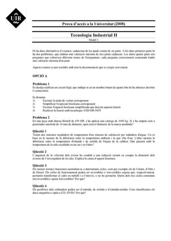 UIB M Prova daccés a la Universitat 2008 Tecnologia Industrial II Model 1 Hi ha dues alternatives dexamen cadascuna de les quals consta de sis parts A les dues primeres parts hi ha dos problemes que tindran una valoració mxima de tres punts cadascun Les altres quatre parts són preguntes que cobreixen diferents temes de lassignatura cada pregunta correctament contestada tindr una valoració mxima dun punt Aquest examen es pot resoldre amb tota la documentació que es cregui convenient OPCIÓ A Prob…