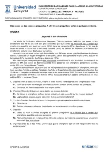 EVALUACIÓN DE BACHILLERATO PARA EL ACCESO A LA UNIVERSIDAD CONVOCATORIA DE JUNIO DE 2019 EJERCICIO DE LENGUA EXTRANJERA II  FRANCÉS TIEMPO DISPONIBLE 1 hora 30 minutos PUNTUACIÓN QUE SE OTORGARÁ A ESTE EJERCICIO véanse las distintas partes del examen Elija una de las dos opciones propuestas A o B En cada pregunta se señala la puntuación máxima OPCIÓN A Les jeunes et leur Smartphone Une étude de lopérateur téléphonique Bouygues Télécom confirme laddiction des jeunes  leur smartphone Les 1525 ans…