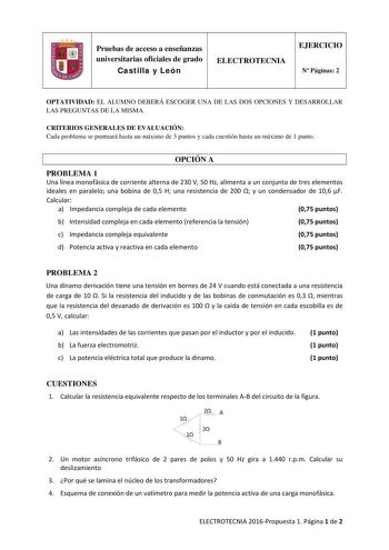 Pruebas de acceso a enseñanzas universitarias oficiales de grado Castilla y León ELECTROTECNIA EJERCICIO N Páginas 2 OPTATIVIDAD EL ALUMNO DEBERÁ ESCOGER UNA DE LAS DOS OPCIONES Y DESARROLLAR LAS PREGUNTAS DE LA MISMA CRITERIOS GENERALES DE EVALUACIÓN Cada problema se puntuará hasta un máximo de 3 puntos y cada cuestión hasta un máximo de 1 punto OPCIÓN A PROBLEMA 1 Una línea monofásica de corriente alterna de 230 V 50 Hz alimenta a un conjunto de tres elementos ideales en paralelo una bobina d…