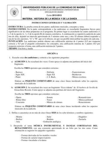 UNIVERSIDADES PÚBLICAS DE LA COMUNIDAD DE MADRID PRUEBA DE ACCESO A LAS ENSEÑANZAS UNIVERSITARIAS OFICIALES DE GRADO Curso 20122013 MATERIA HISTORIA DE LA MÚSICA Y DE LA DANZA INSTRUCCIONES GENERALES Y VALORACIÓN ESTRUCTURA La prueba consta de tres partes audiciones musicales conceptos y tema INSTRUCCIONES En la parte correspondiente a las audiciones se escucharán fragmentos breves pero significativos de las obras propuestas en el programa En primer lugar se escucharán las cuatro audiciones 1 y…