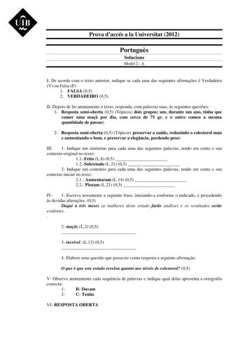 UIB M Prova daccés a la Universitat 2012 Portugus Solucions Model 2  A I De acordo com o texto anterior indique se cada uma das seguintes afirmaes é Verdadeira V ou Falsa F 1 FALSA 05 2 VERDADEIRO 05 II Depois de ler atentamente o texto responda com palavras suas s seguintes questes 1 Resposta semioberta 05 Tópicos dois grupos um durante um ano tinha que comer uma ma por dia com cerca de 75 gr e o outro comeu a mesma quantidade de passas 2 Resposta semioberta 05 Tópicos preservar a saúde reduzi…