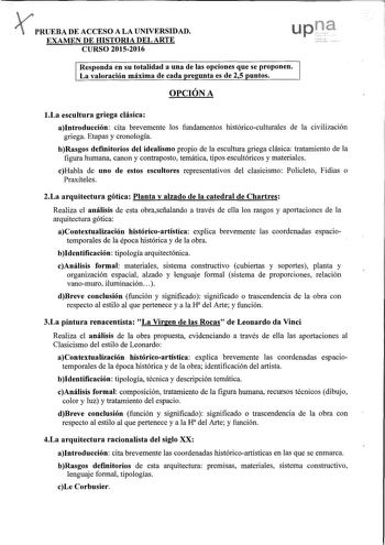 PRUEBA DE ACCESO A LA UNIVERSIDAD u EXAMEN DE HISTORIA DEL ARTE CURSO 20152016 Responda en su totalidad a una de las opciones que se proponen La valoración máxima de cada re unta es de 25 untos OPCIÓN A 1La escultura griega clásica aIntroducción cita brevemente los fundamentos históricoculturales de la civilización griega Etapas y cronología bRasgos definitorios del idealismo propio de la escultura griega clásica tratamiento de la figura humana canon y contraposto temática tipos escultóricos y …