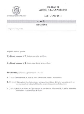 UNIVERSIDAD DE CANTABRlA Tempo una hora y med e PRUEBAS DE AccESO A LA UNIVERSIDAD LOEJUNIO 2011 DISEÑO INDICACIONES Elegir unu ck llls ds opciones Opción de examen n 1 Diseño cb una cabina de teléfono Opción de examen n 2 Diseño ro uns lámparo ruesa o flexo Cuestiones Exposición y pesertociór l lJiTO l 4 PUNTCS Representación re objeto en forma tridmensional cónico o UJonométrico 2 3 uNTOSl Elaboración d los dibujos técnicos correspondientes sistema diiico a la ooscripción dI moti vo con imenc…