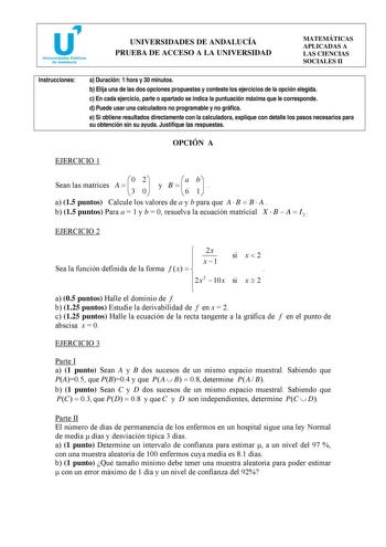 UNIVERSIDADES DE ANDALUCÍA PRUEBA DE ACCESO A LA UNIVERSIDAD MATEMÁTICAS APLICADAS A LAS CIENCIAS SOCIALES II Instrucciones a Duración 1 hora y 30 minutos b Elija una de las dos opciones propuestas y conteste los ejercicios de la opción elegida c En cada ejercicio parte o apartado se indica la puntuación máxima que le corresponde d Puede usar una calculadora no programable y no gráfica e Si obtiene resultados directamente con la calculadora explique con detalle los pasos necesarios para su obte…