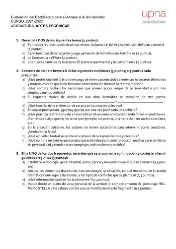 Evaluación del Bachillerato para el Acceso a la Universidad CURSO 20212022 ASIGNATURA ARTES ESCÉNICAS upna Universidad Pública de Navarra Nafarroako Unibertsitate Publikoa 1 Desarrolle DOS de los siguientes temas 4 puntos a Formas de representación escénica mixtas la ópera y el ballet y la evolución del teatro musical 2 puntos b Características de la tragedia griega partiendo de la Poética de Aristóteles 2 puntos c La Commedia dellArte 2 puntos d Los nuevos caminos de la escena El teatro experi…