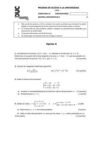 PRUEBAS DE ACCESO A LA UNIVERSIDAD LOE CURSO 201415 CONVOCATORIA MATERIA MATEMÁTICAS II 2  Elija una de las opciones A o B y conteste a las cuatro cuestiones que componen la opción elegida Si mezcla preguntas de las dos opciones el tribunal podrá anular su examen  En el desarrollo de cada problema detalle y explique los procedimientos empleados para solucionarlo Se califica todo  La duración del examen será de 90 minutos  No olvide pegar las etiquetas antes de entregar el examen Opción A 1 Cons…