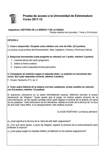 u EX Prueba de acceso a la Universidad de Extremadura Curso 201112 Asignatura HISTORIA DE LA MÚSICA Y DE LA DANZA Tiempo máximo de la prueba 1 hora y 30 minutos OPCIÓN A 1 Tema a desarrollar Ocupará como máximo una cara de folio 25 puntos La música vocal profana del Renacimiento Italia Inglaterra Francia y Península Ibérica 2 Responde brevemente cada pregunta se valorará con 1 punto máximo 3 puntos 1 Características del canto gregoriano 2 Define la forma oratorio 3 Explica cuatro pequeñas forma…