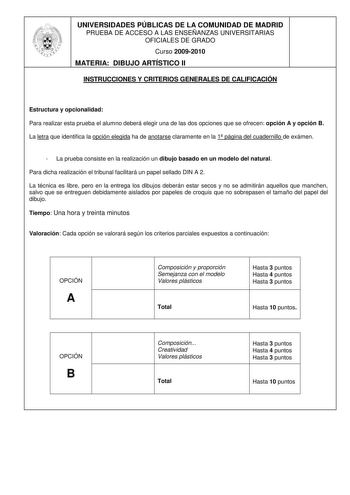 UNIVERSIDADES PÚBLICAS DE LA COMUNIDAD DE MADRID PRUEBA DE ACCESO A LAS ENSEÑANZAS UNIVERSITARIAS OFICIALES DE GRADO Curso 20092010 MATERIA DIBUJO ARTÍSTICO II INSTRUCCIONES Y CRITERIOS GENERALES DE CALIFICACIÓN Estructura y opcionalidad Para realizar esta prueba el alumno deberá elegir una de las dos opciones que se ofrecen opción A y opción B La letra que identifica la opción elegida ha de anotarse claramente en la 1 página del cuadernillo de exámen  La prueba consiste en la realización un di…