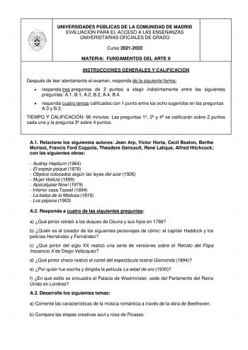 UNIVERSIDADES PÚBLICAS DE LA COMUNIDAD DE MADRID EVALUACIÓN PARA EL ACCESO A LAS ENSEÑANZAS UNIVERSITARIAS OFICIALES DE GRADO Curso 20212022 MATERIA FUNDAMENTOS DEL ARTE II INSTRUCCIONES GENERALES Y CALIFICACIÓN Después de leer atentamente el examen responda de la siguiente forma  responda tres preguntas de 2 puntos a elegir indistintamente entre las siguientes preguntas A1 B1 A2 B2 A4 B4  responda cuatro temas calificados con 1 punto entre los ocho sugeridos en las preguntas A3 y B3 TIEMPO Y C…