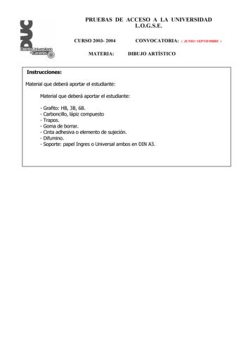 PRUEBAS DE ACCESO A LA UNIVERSIDAD LOGSE CURSO 2003 2004 MATERIA CONVOCATORIA  JUNIO  SEPTIEMBRE  DIBUJO ARTÍSTICO Instrucciones Material que deberá aportar el estudiante Material que deberá aportar el estudiante  Grafito HB 3B 6B  Carboncillo lápiz compuesto  Trapos  Goma de borrar  Cinta adhesiva o elemento de sujeción  Difumino  Soporte papel Ingres o Universal ambos en DIN A3 PRUEBAS DE ACCESO A LA UNIVERSIDAD LOGSE CURSO 2003 2004 MATERIA CONVOCATORIA DIBUJO ARTÍSTICO Esquema de la prueba …