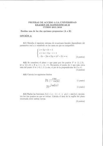 PRUEBAS DE ACCESO A LA UNIVERSIDAD EXAMEN DE MATEMÁTICAS II CURSO 20152016 Realiza una de las dos opciones propuestas A o B OPCIÓN A Al Estudia el siguiente sistema de ecuaciones lineales dependiente del parámetro real a y resuélvelo en los casos en que es compatible X 2y  2z  1  X a ly  Z  l 2x  2a  2y  a2  2z  a 3 puntos A2 Se considera el plano 1r que pasa por los puntos P  l 1 3 Q  2 1 O y R  1 4 1 Encuentra el punto de 11 que más cerca   está del punto S 3 1 1 o sea el pie de la perpendicu…