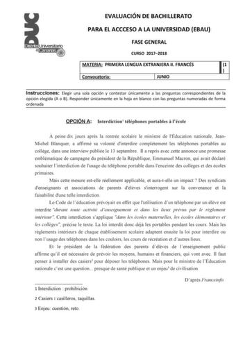 EVALUACIÓN DE BACHILLERATO PARA EL ACCCESO A LA UNIVERSIDAD EBAU FASE GENERAL CURSO 20172018 MATERIA PRIMERA LENGUA EXTRANJERA II FRANCÉS 1  Convocatoria JUNIO Instrucciones Elegir una sola opción y contestar únicamente a las preguntas correspondientes de la opción elegida A o B Responder únicamente en la hoja en blanco con las preguntas numeradas de forma ordenada OPCIÓN A Interdiction1 téléphones portables  lécole  peine dix jours aprs la rentrée scolaire le ministre de lÉducation nationale J…