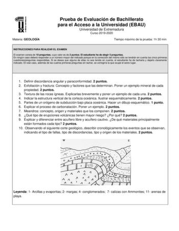 Materia GEOLOGÍA Prueba de Evaluación de Bachillerato para el Acceso a la Universidad EBAU Universidad de Extremadura Curso 20192020 Tiempo máximo de la prueba 1h 30 min INSTRUCCIONES PARA REALIZAR EL EXAMEN El examen consta de 10 preguntas cuyo valor es de 2 puntos El estudiante ha de elegir 5 preguntas En ningún caso deberá responder a un número mayor del indicado porque en la corrección del mismo sólo se tendrán en cuenta las cinco primeras cuestionespreguntas respondidas Si se desea que alg…