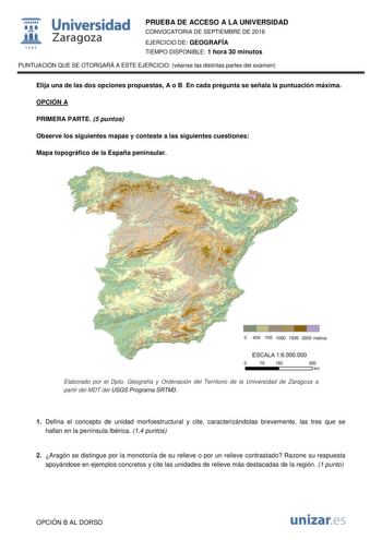 t Universidad fil Zaragoza 1S42 PRUEBA DE ACCESO A LA UNIVERSIDAD CONVOCATORIA DE SEPTIEMBRE DE 2016 EJERCICIO DE GEOGRAFÍA TIEMPO DISPONIBLE 1 hora 30 minutos PUNTUACIÓN QUE SE OTORGARÁ A ESTE EJERCICIO véanse las distintas partes del examen Elija una de las dos opciones propuestas A o B En cada pregunta se señala la puntuación máxima OPCIÓN A PRIMERA PARTE 5 puntos Observe los siguientes mapas y conteste a las siguientes cuestiones Mapa topográfico de la España peninsular O 400 700 1000 1500 …