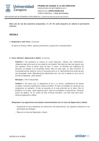  Universidad fil Zaragoza 1S42 PRUEBA DE ACCESO A LA UNIVERSIDAD CONVOCATORIA DE SEPTIEMBRE DE 2015 EJERCICIO DE ARTES ESCÉNICAS TIEMPO DISPONIBLE 1 hora 30 minutos PUNTUACIÓN QUE SE OTORGARÁ A ESTE EJERCICIO véanse las distintas partes del examen Elija una de las dos opciones propuestas A o B En cada pregunta se señala la puntuación máxima OPCIÓN A 1 Responda a este tema 5 puntos El teatro en Grecia y Roma géneros dramáticos y lugares de la representación 2 Texto Beckett Esperando a Godot 5 pu…