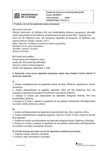 UNIVERSIDAD DE LA RIOJA Prueba de Acceso a la Universidad LOE Curso 20102011 Convocatoria  Julio ASIGNATURA GRIEGO 11 l Traduzca uno de los siguientes textos 5 puntos A La zorra y las uvas Mcímri i1CÍJnoucra CÍJ É0Eácraro ÓTTÓ r1vo ávaoevopáoo pórpua KpeaÉvou Époui0ri aúrwv 1TEp1yevfo8a1 Kai oÚK oúvaro ATTaiianotvri o TIPO Éaurv eTTTev OqaKÉ elmv Ourw Kai rwv áv0pCÍJTTwv 1v101 rv TTpayárwv ÉqIKÉcr0rn  ouváevo1 01 ácr8Éve1av rou Kaipouc air1wvm1 Esopo Fábulas 15 P Notas 1 sujeto Ev101 El objeto …