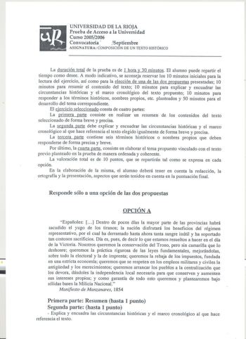 up l    UNIVERSIDAD DE LA RIOJA Prueba de Acceso a la Universidad Curso 20052006 Convocatoria  Septiembre ASIGNATURA CÓMPOSICIÓN DE UN TEXTO HISTÓRICO La duración total de la prueba es de l hora y 30 minutos El alumno pued repartir el tiempo como desee A modo indicativo se aconseja reservar los 10 minutos iniciales para la lectura del ejercicio así como para la elección de una de las dos propuestas presentadas 10 minutos para resumir el contenido del texto 1O minutos para explicar y encuadrar l…