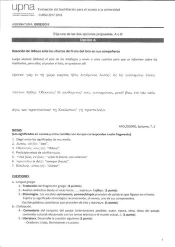 upna ttlJtg Evaluación del bachillerato para el acceso a la universidad CURSO 20172018 ASIGNATURA GRIEGO 11 Elija una de las dos opciones propuestas A o B Reacción de Odisea ante los efectos del fruto del loto en sus compañeros Luego alcanza Odisea el país de los lotófagos y envía a unos cuantos para que se informen sobre los habitantes pero ellos al probar el loto se quedaron allí cpÚEW1 YQ EV 1ii XWQ0 KCtQrtÓc iovc Acyócvoc AwrÓc2 oc  ywaaÉVCJ ETtOLEL rnxv1wv Ai8riv OouaaEvc3 oe ala8óEvoc 4 1…