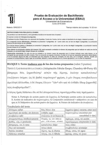 Materia GRIEGO 11 Prueba de Evaluación de Bachillerato para el Acceso a la Universidad EBAU Universidad de Extremadura Curso 20192020 Tiempo máximo de la prueba 1h 30 min INSTRUCCIONES PARA REALIZAR EL EXAMEN Se permite el uso del diccionario y de la gramática incluidaen él durante todo el examen El examen consta de 3 bloques de preguntas El primero d0 ellos TeXto tiene una valóración de 5 puntos Consta de 2 textos1 de los cuáles el estudiante ha de elegir y tiaducir un texto En el segundo bloq…