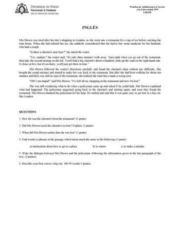 UNIVERSIDAD DE VIEDO Vicerrectorado de Estudiantes ÁREA DE ORIENTACIÓN UNIVERSITARIA Pruebas de Aptitud para el Acceso a la Universidad 1999 LOGSE INGLÉS Mrs Brown was tired after her days shopping in London so she went into a restaurant for a cup of tea before catching the train home When she had ordered her tea she suddenly remembered that she had to buy some medicine for her husband who had a cough Is there a chemists near here she asked the waiter Yes madam the waiter said its only three mi…