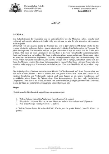 Universidad de Oviedo Universidá dUviéu University ofOviedo Pruebas de evaluación de Bachillerato para el acceso a la Universidad EBAU Curso 20162017 ALEMÁN OPCIÓN A Die Zukunftstrume der Menschen sind so unterschiedlich wie die Menschen selbst Manche sind realistisch und manche scheinen vielleicht vllig unerreichbar zu sein Es gibt Menschen die trotzdem nicht aufgeben Erfolgreich sein als Sngerin einmal die Nummer eins sein in den Charts und Millionen Klicks fr den eigenen Musikclip im Interne…