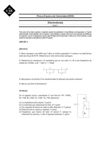 Prova daccés a la Universitat 2010 Electrotcnia Model 3 Tria una de les dues opcions i contesta només les qestions i el problema corresponents a lopció seleccionada Cada qestió val 125 punts i el problema 5 punts Els errors de concepte invalidaran la resposta i ja no es puntuar encara que hi hagi encerts parcials Cada error en les unitats o cada unitat no posada es penalitzar amb 05 punts OPCIÓ A Qestions 1 Dues crregues una doble que laltra es troben separades 01 metres i es repelleixen amb un…