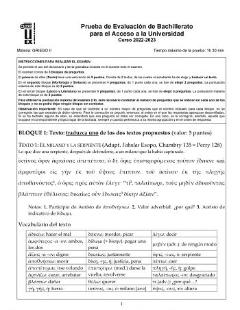 Materia GRIEGO II Prueba de Evaluación de Bachillerato para el Acceso a la Universidad Curso 20222023 Tiempo máximo de la prueba 1h 30 min INSTRUCCIONES PARA REALIZAR EL EXAMEN Se permite el uso del diccionario y de la gramática incluida en él durante todo el examen El examen consta de 3 bloques de preguntas El primero de ellos Texto tiene una valoración de 5 puntos Consta de 2 textos de los cuales el estudiante ha de elegir y traducir un texto En el segundo bloque Morfología y Sintaxis se pres…