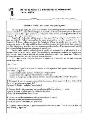 u  EX Prueba de Acceso a la Universidad de Extremadura Curso 200809 Asignatura Francés        Tiempo máximo de la prueba 130 horas La famille et Iamitié  deux valeurs sures pour les jeuues En cette époque agitée les jeunes ne se révoltent plus systématiquement contre leurs parents La a preuve  ils quittent le domicile familial de plus en plus tard Les études qui se prolongent les difficultés trouver un emploi et les loyers prohibitifs ne sont pas les seules raisons qui expliquent lhésitation de…