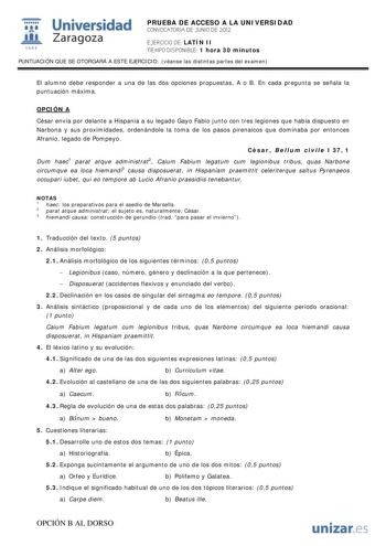 i Universidad 111 Zaragoza 1542 PRUEBA DE ACCESO A LA UNIVERSIDAD CONVOCATORIA DE JUNIO DE 2012 EJERCICIO DE LATÍN II TIEMPO DISPONIBLE 1 hora 30 minutos PUNTUACIÓN QUE SE OTORGARÁ A ESTE EJERCICIO véanse las distintas partes del examen El alumno debe responder a una de las dos opciones propuestas A o B En cada pregunta se señala la puntuación máxima OPCIÓN A César envía por delante a Hispania a su legado Gayo Fabio junto con tres legiones que había dispuesto en Narbona y sus proximidades orden…