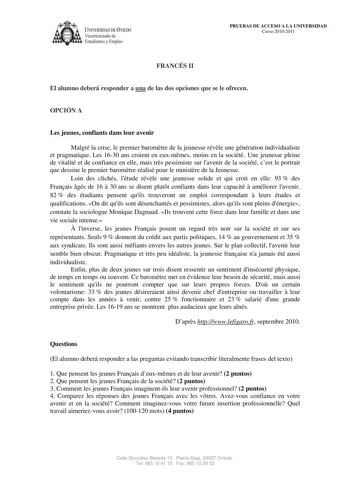 lVERSIDAD DE VIEDO Vicerrectorado de Estudiantes y Empleo PRUEBAS DE ACCESO A LA UNIVERSIDAD Curso 20102011 FRANCÉS II El alumno deberá responder a una de las dos opciones que se le ofrecen OPCIÓN A Les jeunes confiants dans leur avenir Malgré la crise le premier baromtre de la jeunesse révle une génération individualiste et pragmatique Les 1630 ans croient en euxmmes moins en la société Une jeunesse pleine de vitalité et de confiance en elle mais trs pessimiste sur lavenir de la société cest l…