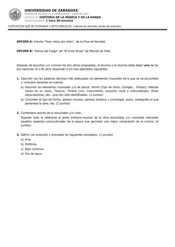 UNIVERSIDAD DE ZARAGOZA PRUEBA DE ACCESO A LA UNIVERSIDAD  JUNIO DE 2010 EJERCICIO DE HISTORIA DE LA MÚSICA Y DE LA DANZA TIEMPO DISPONIBLE 1 hora 30 minutos PUNTUACIÓN QUE SE OTORGARÁ A ESTE EJERCICIO véanse las distintas partes del examen OPCIÓN A Introito Puer natus est nobis de la Misa de Navidad OPCIÓN B Danza del Fuego de El Amor Brujo de Manuel de Falla Después de escuchar yo visionar las dos obras propuestas el alumno o la alumna debe elegir una de las dos opciones A o B para responder …