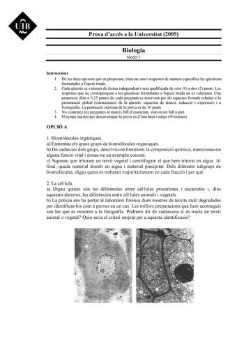 UIB M Prova daccés a la Universitat 2009 Biologia Model 3 Instruccions 1 De les dues opcions que us proposam triaune una i responeu de manera específica les qestions formulades a lopció triada 2 Cada qestió es valorar de forma independent i ser qualificada de zero 0 a dos 2 punts Les respostes que no corresponguin a les qestions formulades a lopció triada no es valoraran Una proporció fins a 025 punts de cada pregunta es reservar per als aspectes formals relatius a la presentació global estruct…